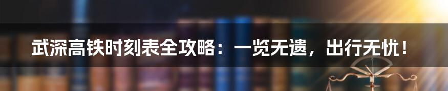 武深高铁时刻表全攻略：一览无遗，出行无忧！