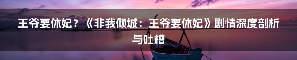 王爷要休妃?《非我倾城:王爷要休妃》剧情深度剖析与吐槽