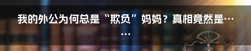 我的外公为何总是“欺负”妈妈?真相竟然是……