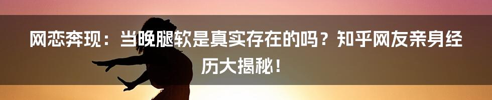 网恋奔现：当晚腿软是真实存在的吗？知乎网友亲身经历大揭秘！