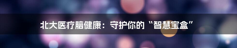 北大医疗脑健康：守护你的“智慧宝盒”