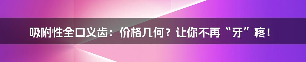 吸附性全口义齿:价格几何?让你不再“牙”疼!