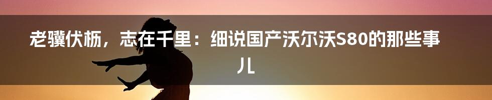 老骥伏枥,志在千里:细说国产沃尔沃S80的那些事儿