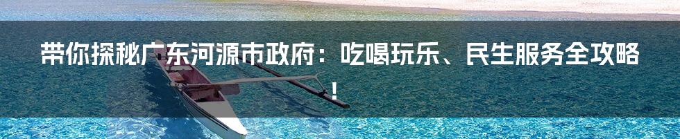 带你探秘广东河源市政府:吃喝玩乐、民生服务全攻略!