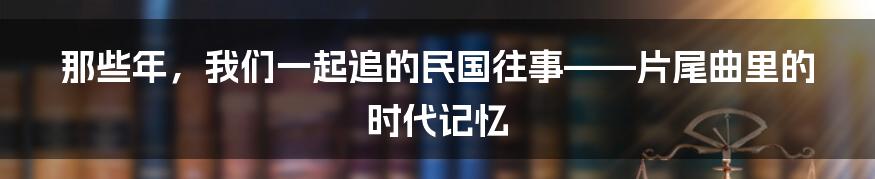 那些年,我们一起追的民国往事——片尾曲里的时代记忆