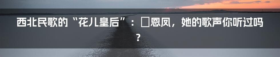 西北民歌的“花儿皇后”：贠恩凤，她的歌声你听过吗？