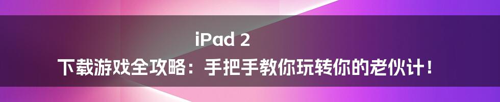 iPad 2 下载游戏全攻略:手把手教你玩转你的老伙计!