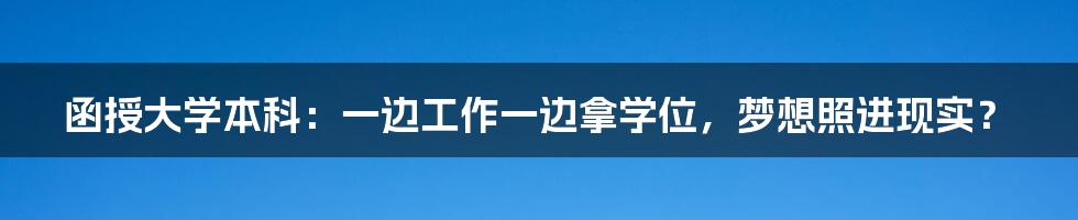 函授大学本科：一边工作一边拿学位，梦想照进现实？