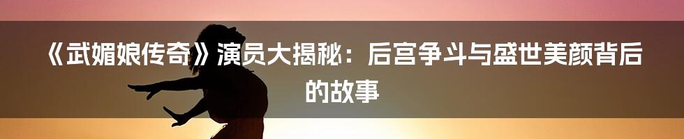 《武媚娘传奇》演员大揭秘:后宫争斗与盛世美颜背后的故事