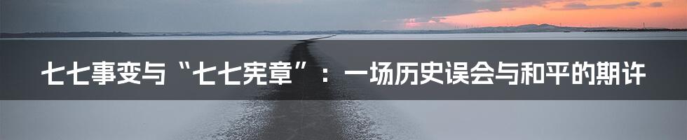 七七事变与“七七宪章”:一场历史误会与和平的期许