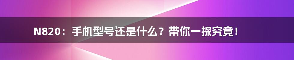 N820:手机型号还是什么?带你一探究竟!