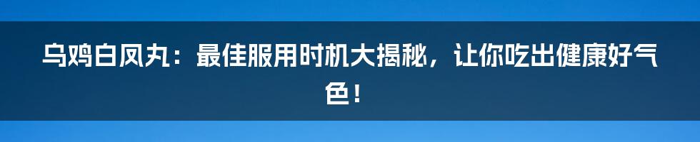 乌鸡白凤丸:最佳服用时机大揭秘,让你吃出健康好气色!