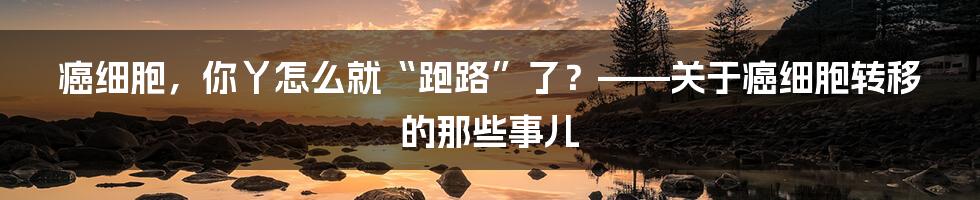 癌细胞，你丫怎么就“跑路”了？——关于癌细胞转移的那些事儿