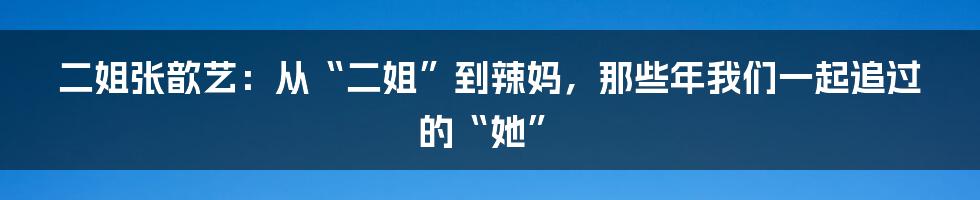 二姐张歆艺:从“二姐”到辣妈,那些年我们一起追过的“她”