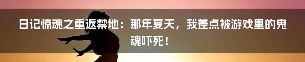 日记惊魂之重返禁地:那年夏天,我差点被游戏里的鬼魂吓死!
