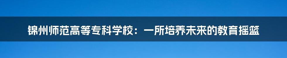 锦州师范高等专科学校:一所培养未来的教育摇篮