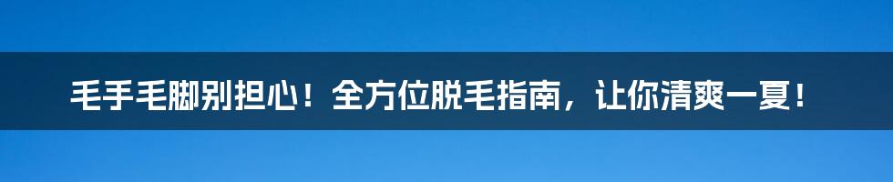 毛手毛脚别担心！全方位脱毛指南，让你清爽一夏！