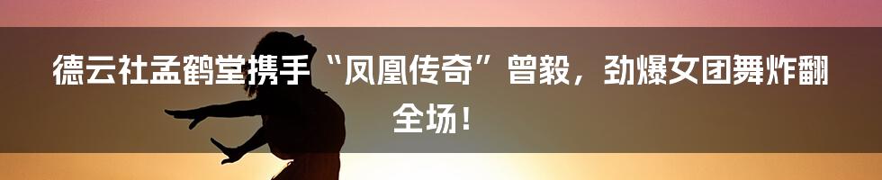 德云社孟鹤堂携手“凤凰传奇”曾毅,劲爆女团舞炸翻全场!