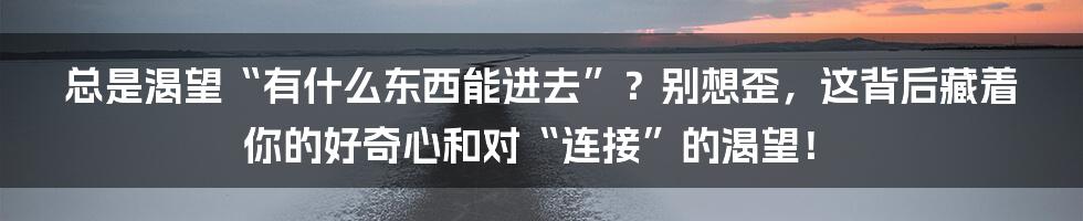 总是渴望“有什么东西能进去”？别想歪，这背后藏着你的好奇心和对“连接”的渴望！