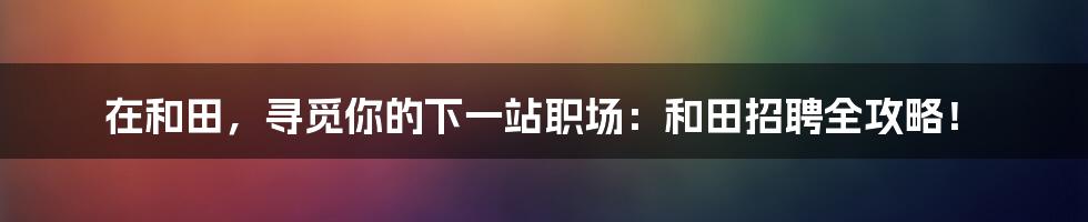 在和田，寻觅你的下一站职场：和田招聘全攻略！
