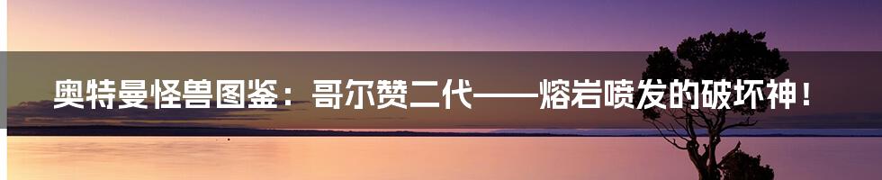 奥特曼怪兽图鉴:哥尔赞二代——熔岩喷发的破坏神!