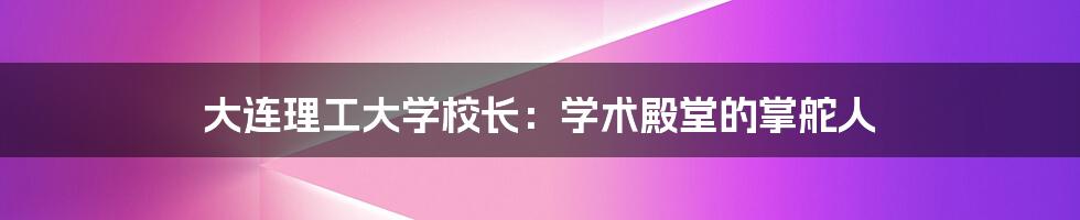 大连理工大学校长:学术殿堂的掌舵人