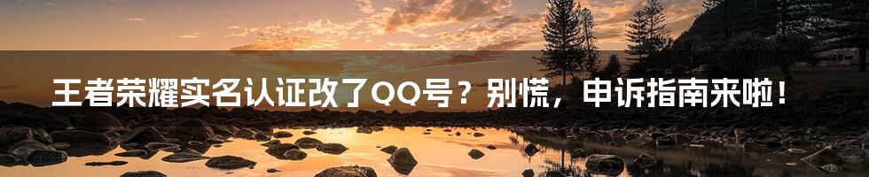 王者荣耀实名认证改了QQ号?别慌,申诉指南来啦!