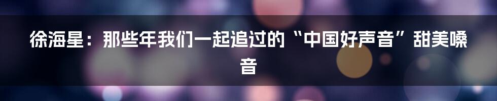 徐海星:那些年我们一起追过的“中国好声音”甜美嗓音