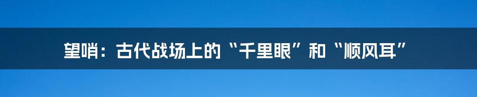 望哨:古代战场上的“千里眼”和“顺风耳”