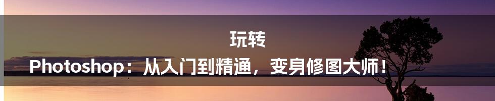 玩转 Photoshop:从入门到精通,变身修图大师!