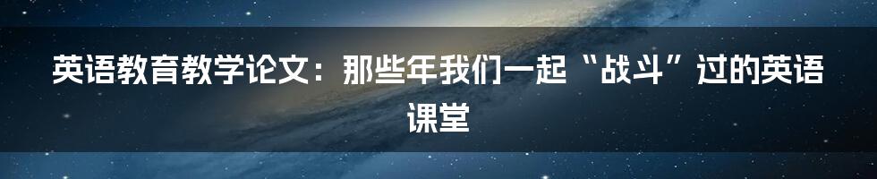 英语教育教学论文:那些年我们一起“战斗”过的英语课堂