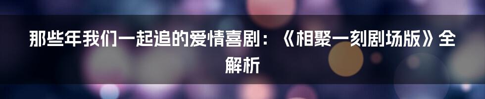 那些年我们一起追的爱情喜剧:《相聚一刻剧场版》全解析