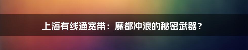 上海有线通宽带:魔都冲浪的秘密武器?
