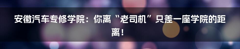 安徽汽车专修学院：你离“老司机”只差一座学院的距离！