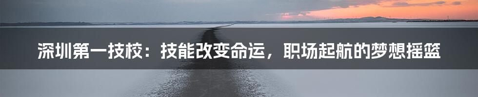 深圳第一技校:技能改变命运,职场起航的梦想摇篮