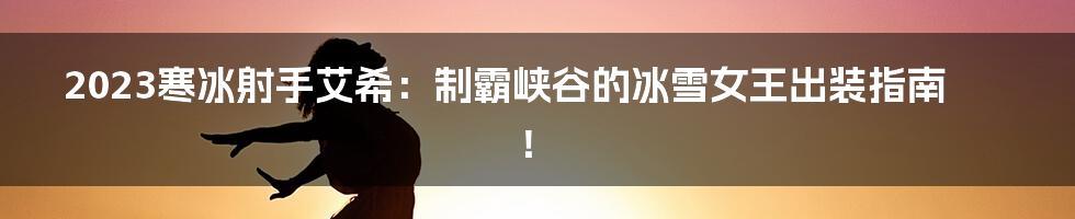 2023寒冰射手艾希:制霸峡谷的冰雪女王出装指南!