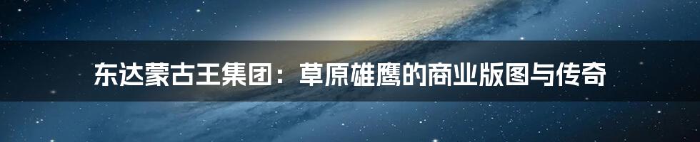 东达蒙古王集团:草原雄鹰的商业版图与传奇