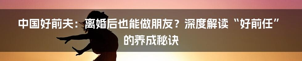 中国好前夫:离婚后也能做朋友?深度解读“好前任”的养成秘诀