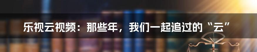 乐视云视频:那些年,我们一起追过的“云”