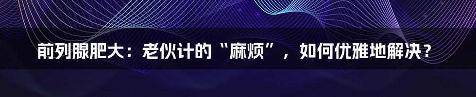 前列腺肥大:老伙计的“麻烦”,如何优雅地解决?