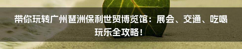 带你玩转广州琶洲保利世贸博览馆：展会、交通、吃喝玩乐全攻略！
