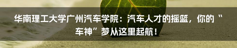华南理工大学广州汽车学院:汽车人才的摇篮,你的“车神”梦从这里起航!