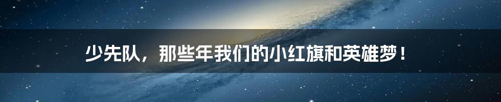 少先队,那些年我们的小红旗和英雄梦!