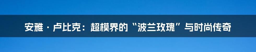 安雅·卢比克:超模界的“波兰玫瑰”与时尚传奇