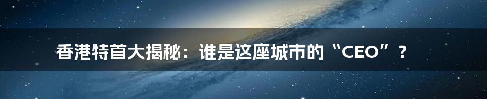 香港特首大揭秘：谁是这座城市的“CEO”？