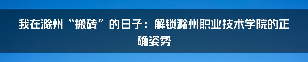 我在滁州“搬砖”的日子：解锁滁州职业技术学院的正确姿势