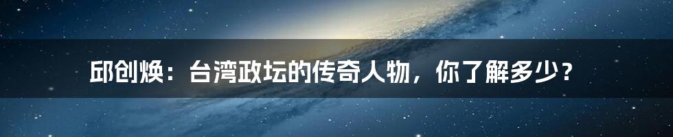 邱创焕:台湾政坛的传奇人物,你了解多少?