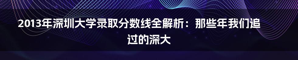 2013年深圳大学录取分数线全解析:那些年我们追过的深大