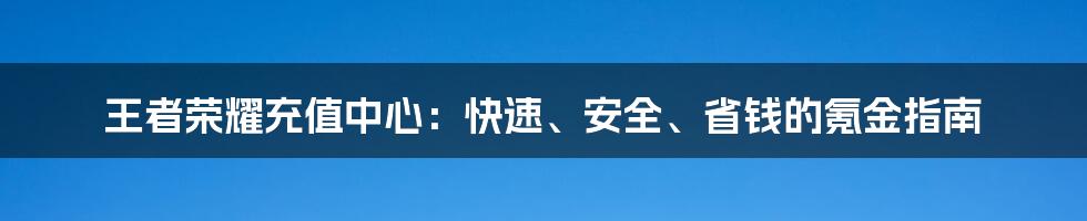 王者荣耀充值中心：快速、安全、省钱的氪金指南