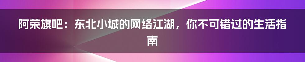 阿荣旗吧:东北小城的网络江湖,你不可错过的生活指南